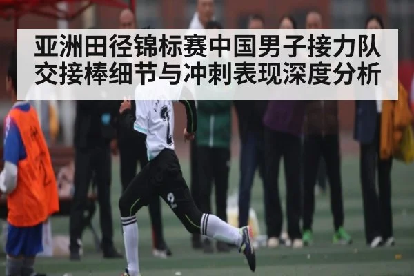 亚洲田径锦标赛中国男子接力队交接棒细节与冲刺表现深度分析