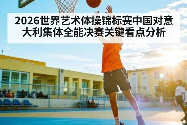 2026世界艺术体操锦标赛中国对意大利集体全能决赛关键看点分析