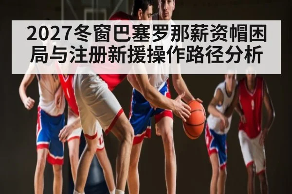 2027冬窗巴塞罗那薪资帽困局与注册新援操作路径分析